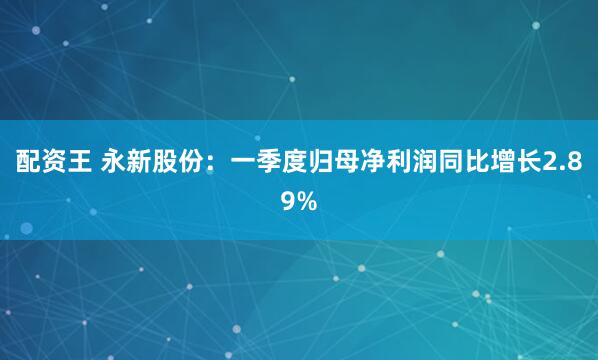 配资王 永新股份：一季度归母净利润同比增长2.89%