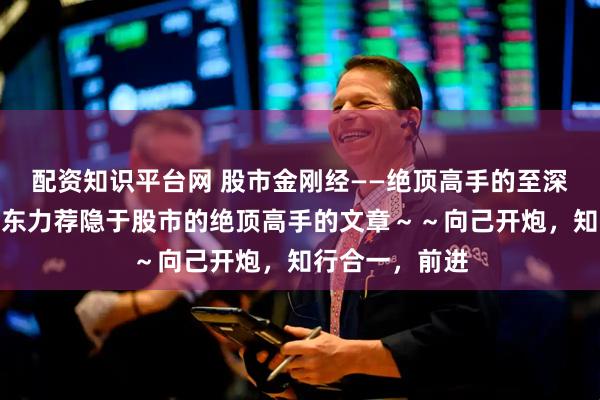配资知识平台网 股市金刚经——绝顶高手的至深感悟》，葛卫东力荐隐于股市的绝顶高手的文章～～向己开炮，知行合一，前进