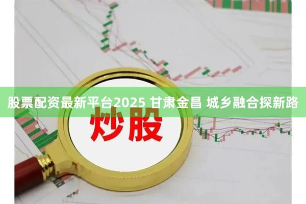 股票配资最新平台2025 甘肃金昌 城乡融合探新路