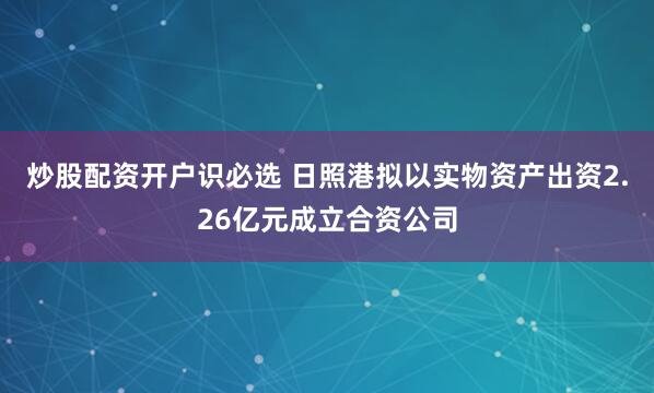 炒股配资开户识必选 日照港拟以实物资产出资2.26亿元成立合资公司