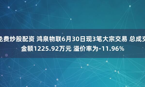 免费炒股配资 鸿泉物联6月30日现3笔大宗交易 总成交金额1225.92万元 溢价率为-11.96%