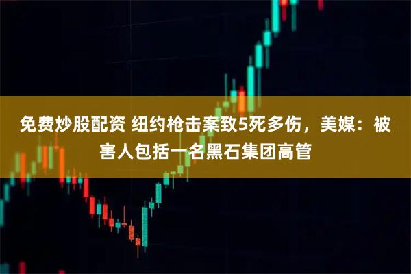 免费炒股配资 纽约枪击案致5死多伤，美媒：被害人包括一名黑石集团高管