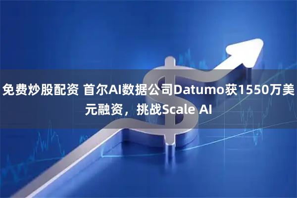 免费炒股配资 首尔AI数据公司Datumo获1550万美元融资，挑战Scale AI