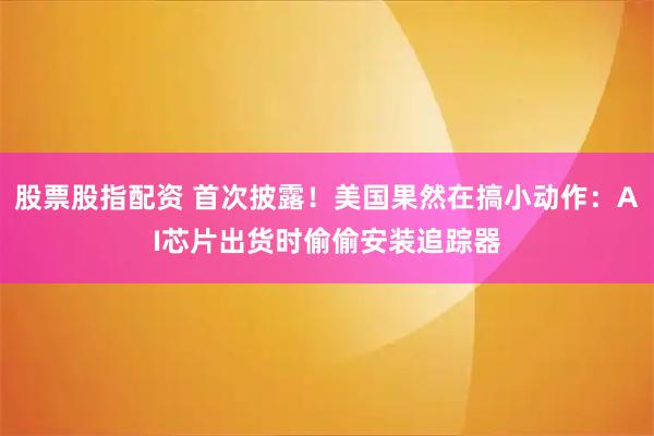股票股指配资 首次披露！美国果然在搞小动作：AI芯片出货时偷偷安装追踪器