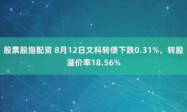 股票股指配资 8月12日文科转债下跌0.31%，转股溢价率18.56%