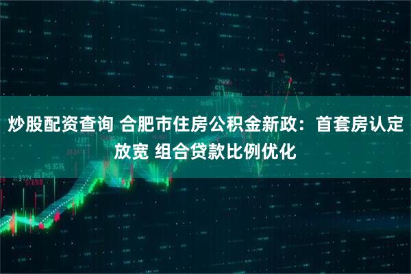 炒股配资查询 合肥市住房公积金新政：首套房认定放宽 组合贷款比例优化