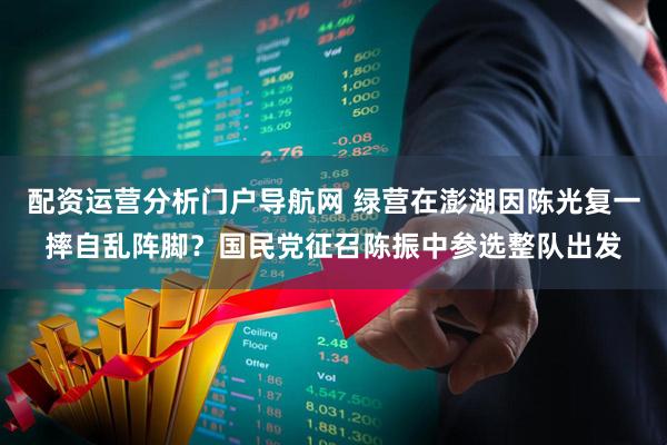 配资运营分析门户导航网 绿营在澎湖因陈光复一摔自乱阵脚？国民党征召陈振中参选整队出发